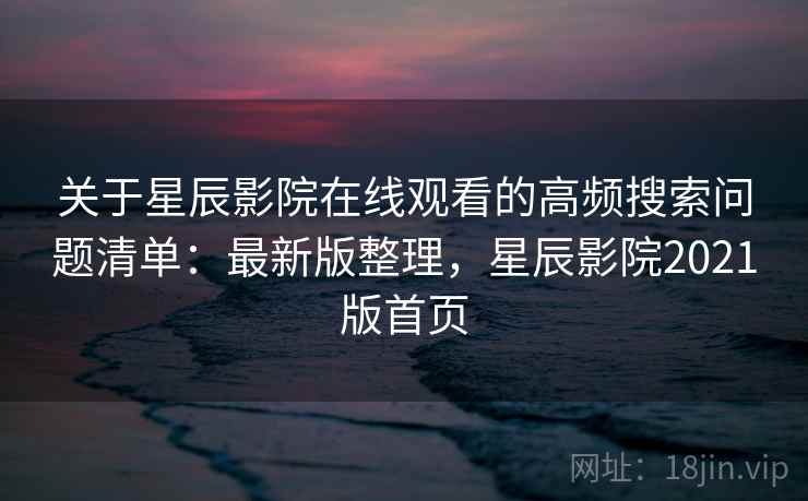 关于星辰影院在线观看的高频搜索问题清单：最新版整理，星辰影院2021版首页