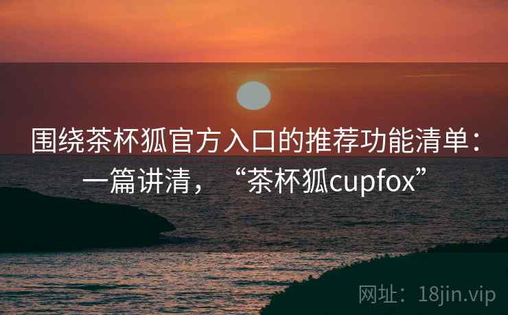 围绕茶杯狐官方入口的推荐功能清单：一篇讲清，“茶杯狐cupfox”
