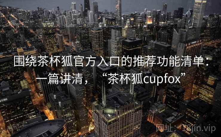 围绕茶杯狐官方入口的推荐功能清单：一篇讲清，“茶杯狐cupfox”