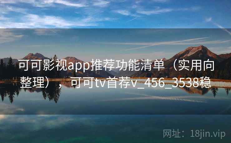 可可影视app推荐功能清单（实用向整理），可可tv首荐v_456_3538稳