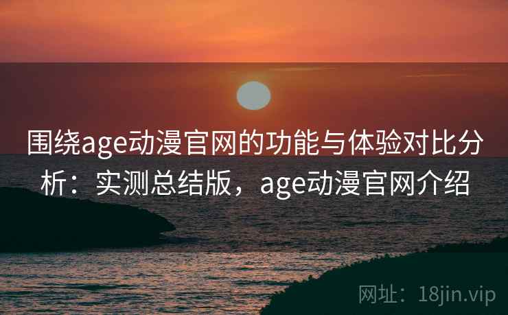 围绕age动漫官网的功能与体验对比分析：实测总结版，age动漫官网介绍