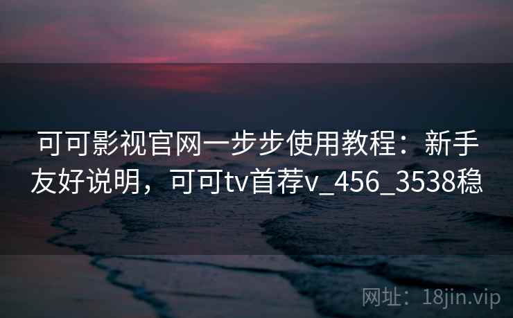 可可影视官网一步步使用教程：新手友好说明，可可tv首荐v_456_3538稳