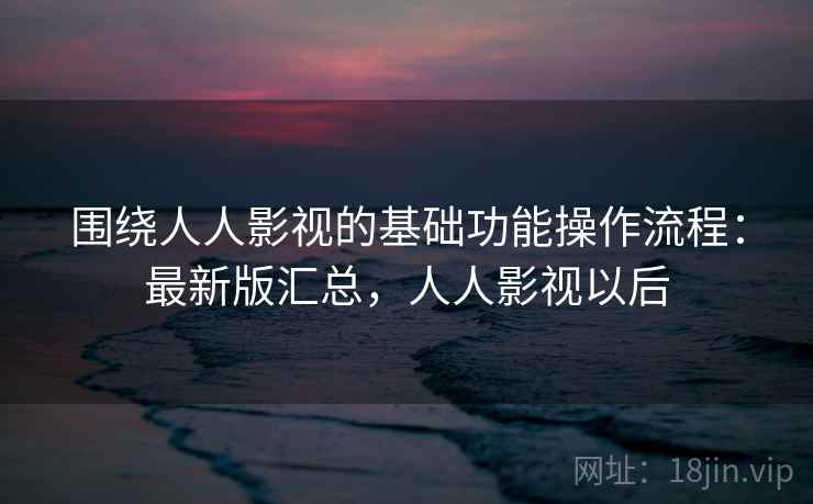 围绕人人影视的基础功能操作流程：最新版汇总，人人影视以后