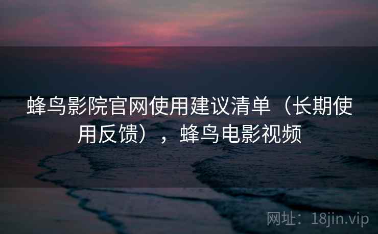 蜂鸟影院官网使用建议清单（长期使用反馈），蜂鸟电影视频