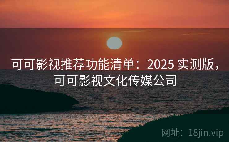 可可影视推荐功能清单：2025 实测版，可可影视文化传媒公司