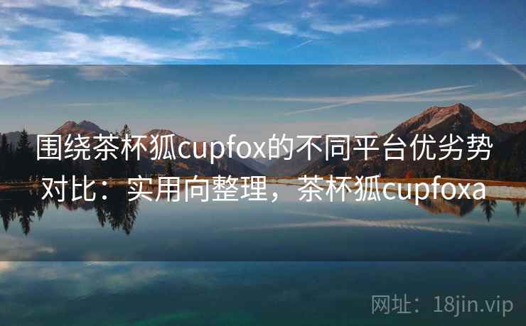 围绕茶杯狐cupfox的不同平台优劣势对比：实用向整理，茶杯狐cupfoxa