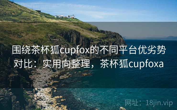 围绕茶杯狐cupfox的不同平台优劣势对比：实用向整理，茶杯狐cupfoxa