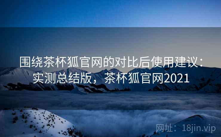 围绕茶杯狐官网的对比后使用建议：实测总结版，茶杯狐官网2021
