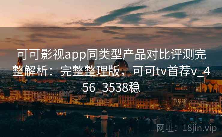 可可影视app同类型产品对比评测完整解析：完整整理版，可可tv首荐v_456_3538稳