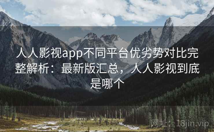 人人影视app不同平台优劣势对比完整解析：最新版汇总，人人影视到底是哪个