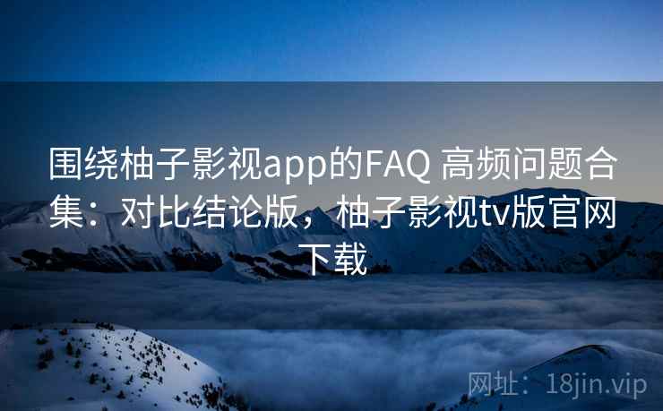 围绕柚子影视app的FAQ 高频问题合集：对比结论版，柚子影视tv版官网下载