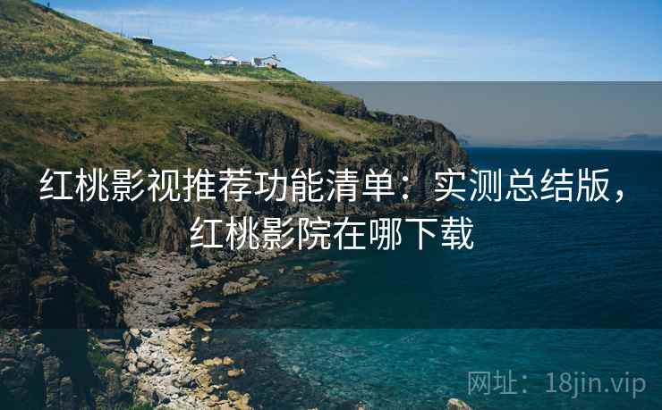 红桃影视推荐功能清单：实测总结版，红桃影院在哪下载