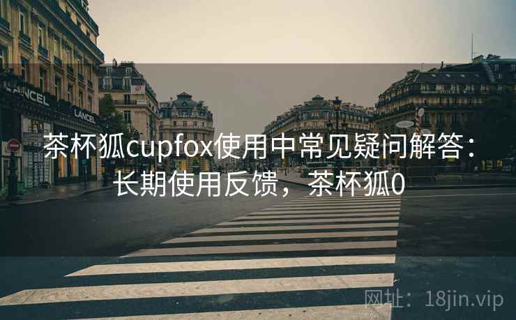 茶杯狐cupfox使用中常见疑问解答：长期使用反馈，茶杯狐0