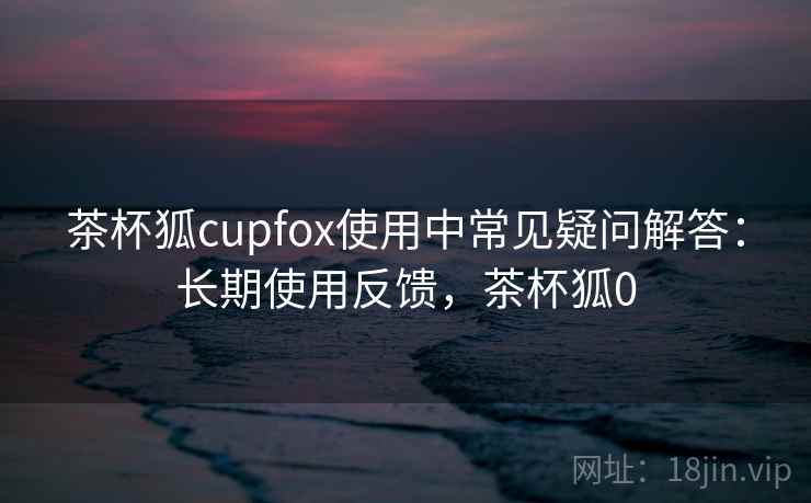 茶杯狐cupfox使用中常见疑问解答：长期使用反馈，茶杯狐0