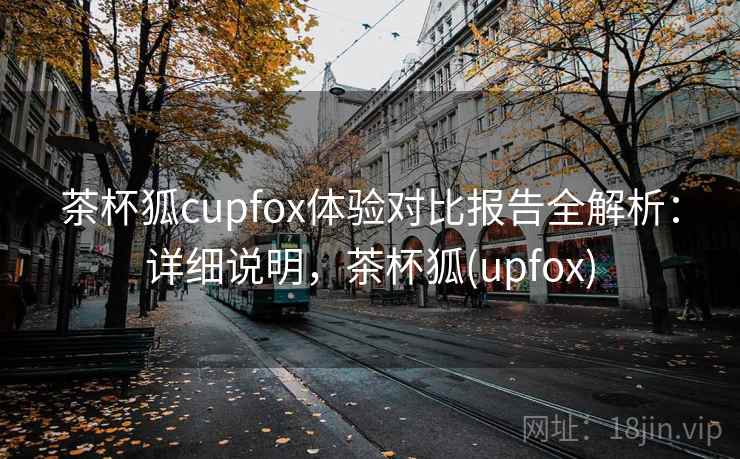 茶杯狐cupfox体验对比报告全解析:详细说明,茶杯狐(upfox) 茶杯狐cupfox体验对比报告全解析:详细说明,茶杯狐(upfox)