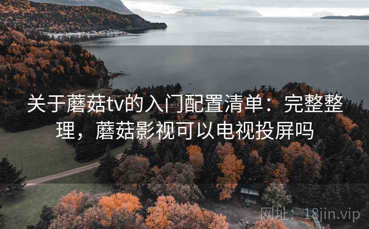 关于蘑菇tv的入门配置清单：完整整理，蘑菇影视可以电视投屏吗