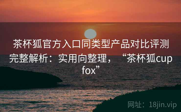 茶杯狐官方入口同类型产品对比评测完整解析:实用向整理,“茶杯狐cupfox” 茶杯狐官方入口同类型产品对比评测完整解析:实用向整理,“茶杯狐cupfox”
