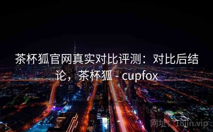 茶杯狐官网真实对比评测：对比后结论，茶杯狐 - cupfox