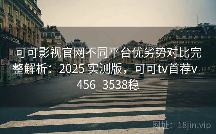 可可影视官网不同平台优劣势对比完整解析：2025 实测版，可可tv首荐v_456_3538稳