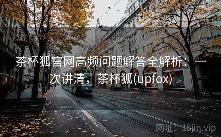 茶杯狐官网高频问题解答全解析:一次讲清,茶杯狐(upfox) 茶杯狐官网高频问题解答全解析:一次讲清,茶杯狐(upfox)
