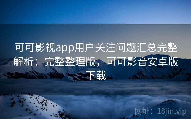 可可影视app用户关注问题汇总完整解析：完整整理版，可可影音安卓版下载