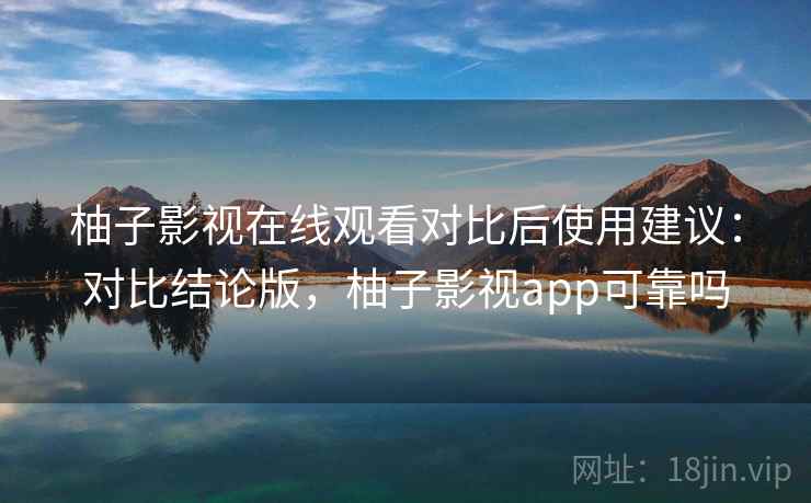 柚子影视在线观看对比后使用建议：对比结论版，柚子影视app可靠吗