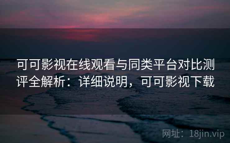 可可影视在线观看与同类平台对比测评全解析：详细说明，可可影视下载