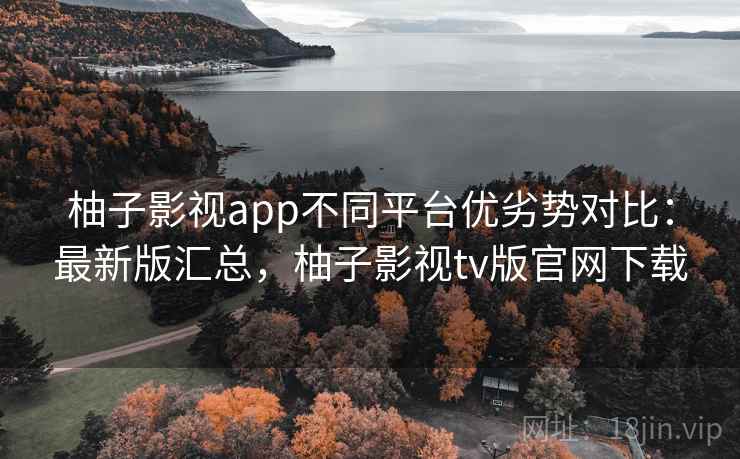 柚子影视app不同平台优劣势对比：最新版汇总，柚子影视tv版官网下载