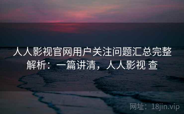 人人影视官网用户关注问题汇总完整解析：一篇讲清，人人影视 查