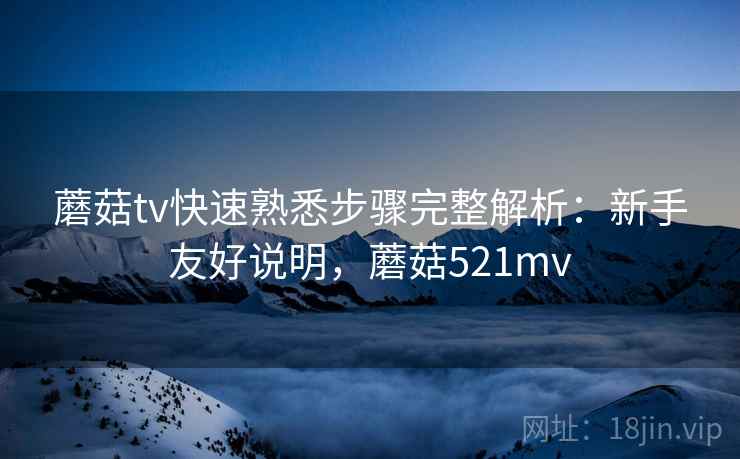 蘑菇tv快速熟悉步骤完整解析：新手友好说明，蘑菇521mv