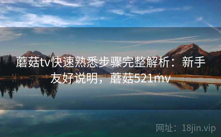 蘑菇tv快速熟悉步骤完整解析：新手友好说明，蘑菇521mv