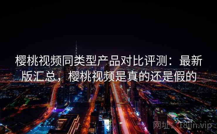 樱桃视频同类型产品对比评测:最新版汇总,樱桃视频是真的还是假的 樱桃视频同类型产品对比评测:最新版汇总,樱桃视频是真的还是假的