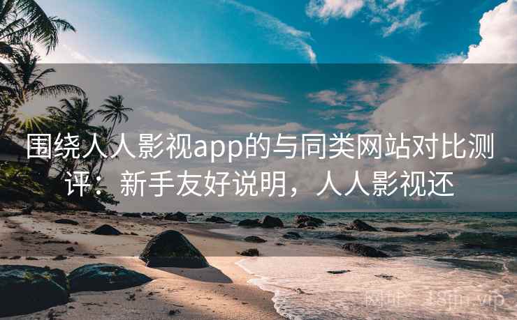 围绕人人影视app的与同类网站对比测评：新手友好说明，人人影视还