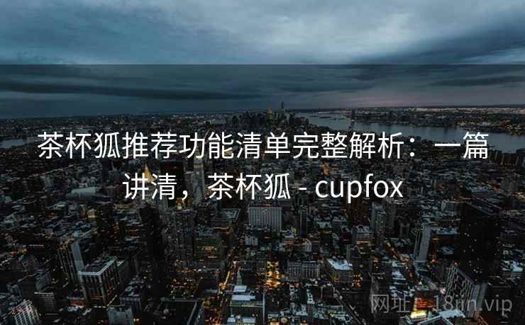 茶杯狐推荐功能清单完整解析：一篇讲清，茶杯狐 - cupfox