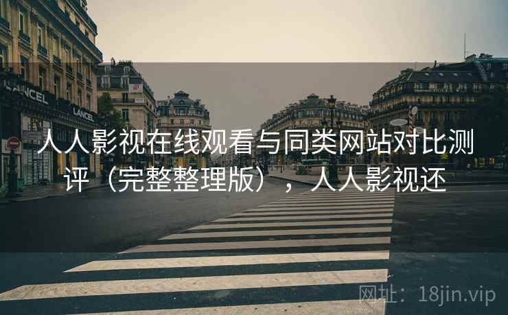 人人影视在线观看与同类网站对比测评（完整整理版），人人影视还