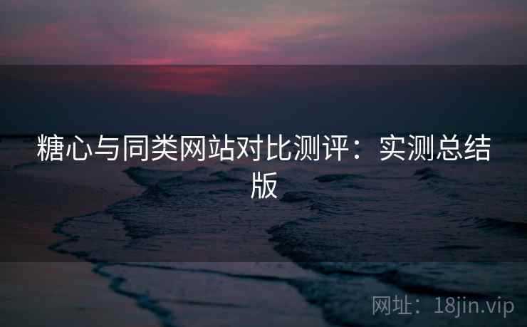 糖心与同类网站对比测评：实测总结版