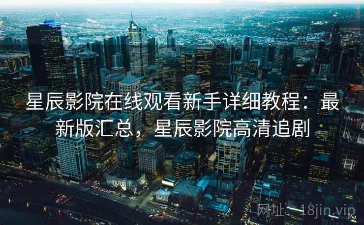 星辰影院在线观看新手详细教程：最新版汇总，星辰影院高清追剧