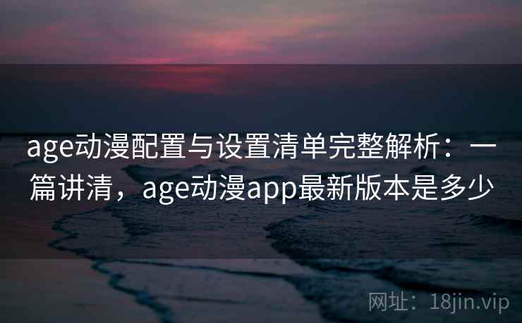 age动漫配置与设置清单完整解析：一篇讲清，age动漫app最新版本是多少