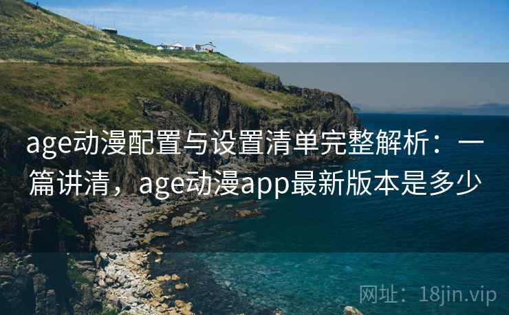 age动漫配置与设置清单完整解析：一篇讲清，age动漫app最新版本是多少