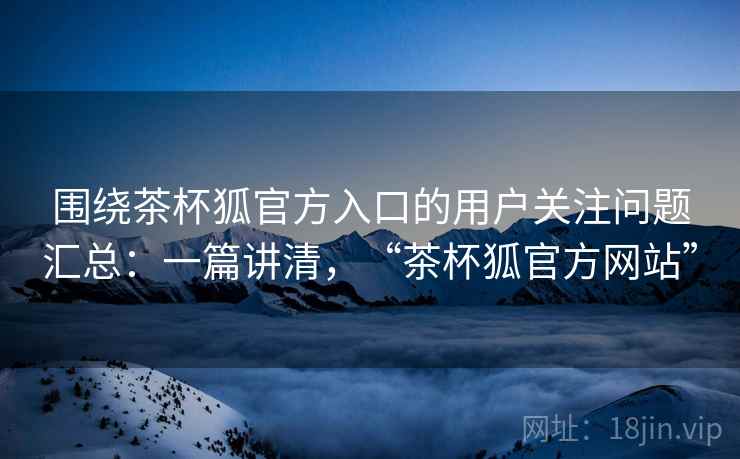 围绕茶杯狐官方入口的用户关注问题汇总：一篇讲清，“茶杯狐官方网站”