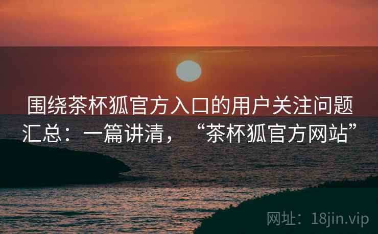 围绕茶杯狐官方入口的用户关注问题汇总：一篇讲清，“茶杯狐官方网站”