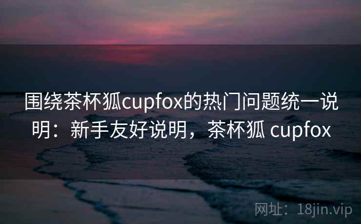 围绕茶杯狐cupfox的热门问题统一说明：新手友好说明，茶杯狐 cupfox