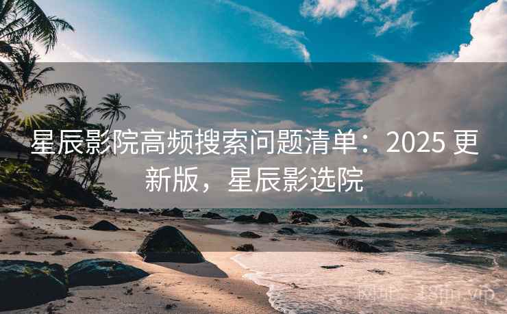 星辰影院高频搜索问题清单：2025 更新版，星辰影选院