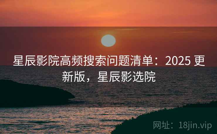 星辰影院高频搜索问题清单：2025 更新版，星辰影选院