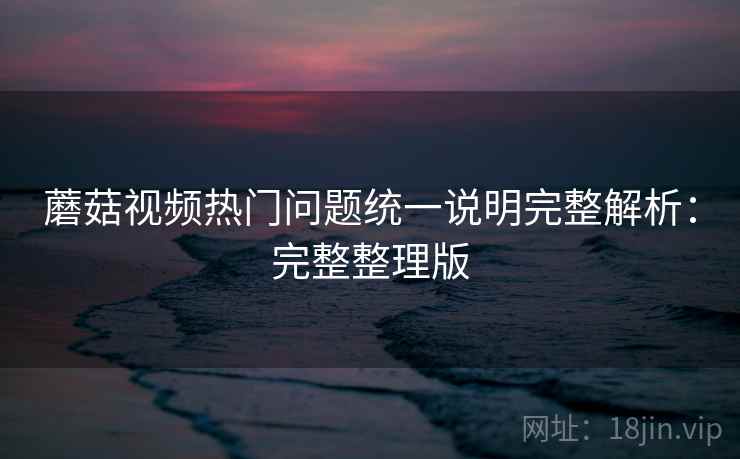 蘑菇视频热门问题统一说明完整解析：完整整理版