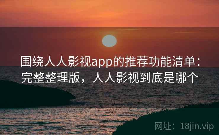围绕人人影视app的推荐功能清单：完整整理版，人人影视到底是哪个