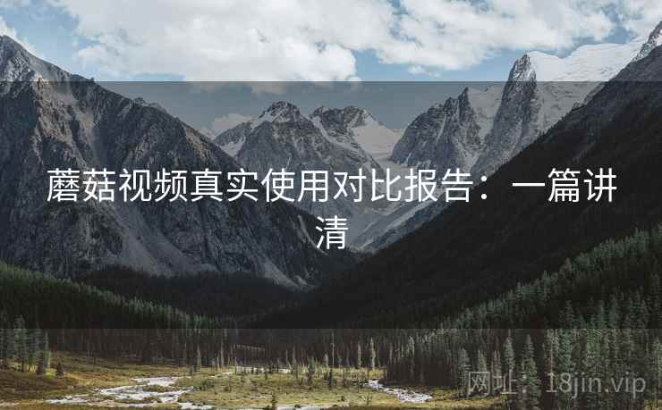 蘑菇视频真实使用对比报告：一篇讲清