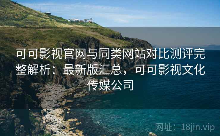 可可影视官网与同类网站对比测评完整解析：最新版汇总，可可影视文化传媒公司