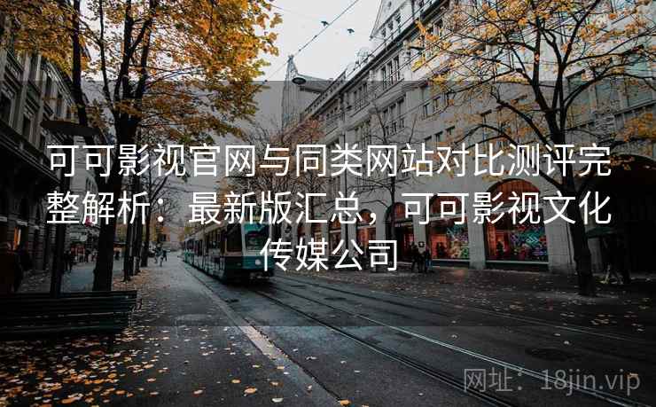 可可影视官网与同类网站对比测评完整解析：最新版汇总，可可影视文化传媒公司