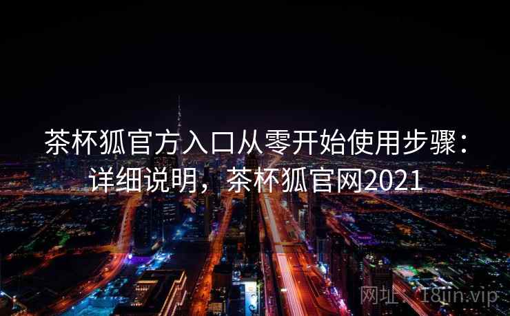 茶杯狐官方入口从零开始使用步骤：详细说明，茶杯狐官网2021
